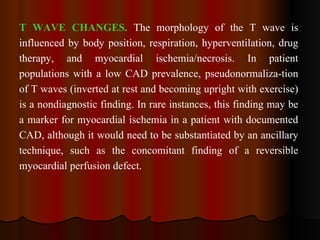 T WAVE CHANGES.  The morphology of the T wave is influenced by body position, respiration, hyperventilation, drug therapy, and myocardial ischemia/necrosis. In patient populations with a low CAD prevalence, pseudonormaliza­tion of T waves (inverted at rest and becoming upright with exercise) is a nondiagnostic finding. In rare instances, this finding may be a marker for myocardial ischemia in a patient with documented CAD, although it would need to be substantiated by an ancillary technique, such as the concomitant finding of a reversible myocardial perfusion defect. 