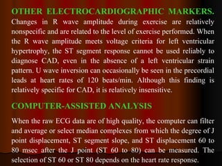 OTHER ELECTROCARDIOGRAPHIC MARKERS.   Changes in R wave amplitude during exercise are relatively nonspecific and are related to the level of exercise performed. When the R wave amplitude meets voltage criteria for left ventricular hypertrophy, the ST segment response cannot be used reliably to diagnose CAD, even in the absence of a left ventricular strain pattern. U wave inversion can occasionally be seen in the precordial leads at heart rates of 120 beats/min. Although this finding is relatively specific for CAD, it is relatively insensitive. COMPUTER-ASSISTED ANALYSIS When the raw ECG data are of high quality, the computer can filter and average or select median complexes from which the degree of J point displacement, ST segment slope, and ST displacement 60 to 80 msec after the J point (ST 60 to 80) can be measured. The selection of ST 60 or ST 80 depends on the heart rate response.  