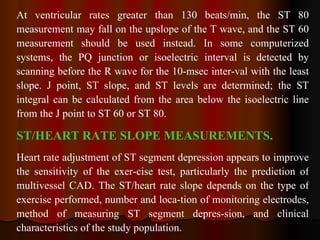 At ventricular rates greater than 130 beats/min, the ST 80 measurement may fall on the upslope of the T wave, and the ST 60 measurement should be used instead. In some computerized systems, the PQ junction or isoelectric interval is detected by scanning before the R wave for the 10-msec inter­val with the least slope. J point, ST slope, and ST levels are determined; the ST integral can  be calculated from the area below the isoelectric line from the J point to ST 60 or ST 80.  ST/HEART RATE SLOPE MEASUREMENTS.   Heart rate adjustment of ST segment depression appears to improve the sensitivity of the exer­cise test, particularly the prediction of multivessel CAD. The ST/heart rate slope depends on the type of exercise performed, number and loca­tion of monitoring electrodes, method of measuring ST segment depres­sion, and clinical characteristics of the study population.  