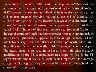 Calculation of maximal 5ST/heart rate slope in mV/beats/min is performed by linear regression analysis relating the measured amount of ST segment depres­sion in individual leads to the heart rate at the end of each stage of exercise, starting at the end of exercise. An ST/heart rate slope of 2.4 mV/beats/min is considered abnormal, and values that exceed 6 mV/beats/min are suggestive evidence of three-vessel CAD. The use of this measurement requires modification of the exercise protocol such that increments in heart rate are gradual, as in the Cornell protocol, as opposed to more abrupt increases in heart rate between stages, as in the Bruce or Ellestad protocols, which limit the ability to calculate statistically valid ST segment heart rate slopes. The measurement is not accurate in the early postinfarction phase. A modification of the ST segment/heart rate slope method is the ST segment/heart rate index calculation, which represents the average change of ST segment depres­sion with heart rate throughout the course of the exercise test.  