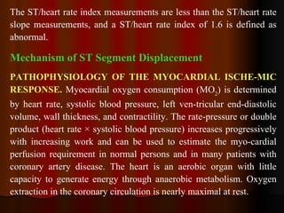 The ST/heart rate index measurements are less than the ST/heart rate slope measurements, and a ST/heart rate index of 1.6 is defined as abnormal.   Mechanism of ST Segment Displacement PATHOPHYSIOLOGY OF THE MYOCARDIAL ISCHE­MIC RESPONSE.  Myocardial oxygen consumption (MO 2 ) is determined by heart rate, systolic blood pressure, left ven­tricular end-diastolic volume, wall thickness, and contractility. The rate-pressure or double product (heart rate × systolic blood pressure) increases progressively with increasing work and can be used to estimate the myo­cardial perfusion requirement in normal persons and in many patients with coronary artery disease. The heart is an aerobic organ with little capacity to generate energy through anaerobic metabolism. Oxygen extraction in the coronary circulation is nearly maximal at rest.  