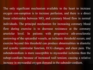 The only significant mechanism available to the heart to increase oxygen con­sumption is to increase perfusion, and there is a direct linear relationship between MO 2  and coronary blood flow in normal individuals. The principal mechanism for increasing coronary blood flow during exercise is to decrease resistance at the coronary arteriolar level. In patients with progressive ath­erosclerotic narrowing of the epicardial vessels, an ischemic threshold occurs, and exercise beyond this threshold can produce abnormalities in diastolic and systolic ventricular function, ECG changes, and chest pain. The subendocardium is more susceptible to myocardial ischemia than the subepi­cardium because of increased wall tension; causing a relative increase in myocardial oxygen demand in the subendo­cardium. 