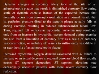 Dynamic changes in coronary artery tone at the site of an atherosclerotic plaque may result in diminished coronary flow during static or dynamic exercise instead of the expected increase that normally occurs from coronary vasodilation in a normal vessel; that is, perfusion pressure distal to the stenotic plaque actually falls as during exercise, resulting in reduced subendocardial blood flow. Thus, regional left ventricular myocardial ischemia may result not only from an increase in myocardial oxygen demand during exercise but also from a limitation of coronary flow as a result of coronary vasoconstriction, or inability of vessels to suffi­ciently vasodilate at or near the site of an atherosclerotic plaque. Increased myocardial oxygen demand associated with a­ failure to increase or an actual decrease in regional coronary blood flow usually causes ST segment depression; ST segment elevation may occasionally occur in patients with more severe coronary flow reduction. 