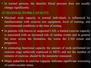 In normal persons, the diastolic blood pressure does not usually change significantly.  (2)  MAXIMAL WORK CAPACITY Maximal work capacity in normal individuals is influenced by familiarization with exercise test equipment, level of training, and environmental conditions at the time of testing. In patients with known or suspected CAD, a limited exercise capacity is associated with an increased risk of cardiac events and in general the more severe the limitation, the worse the CAD extent and prognoses. In estimating functional capacity the amount of work performed (or exercise stage achieved) expressed in METs and not the number of minutes of exercise, should be the parameter measured. Major reduction in exercise capacity indicates significant worsening of cardiovascular status. 