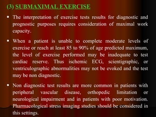 (3)  SUBMAXIMAL EXERCISE The interpretation of exercise tests results for diagnostic and prognostic purposes requires consideration of maximal work capacity. When a patient is unable to complete moderate levels of exercise or reach at least 85 to 90% of age predicted maximum, the level of exercise performed may be inadequate to test cardiac reserve. Thus ischemic ECG, scientigraphic, or ventriculographic abnormalities may not be evoked and the test may be non diagnostic. Non diagnostic test results are more common in patients with peripheral vascular disease, orthopedic limitation or neurological impairment and in patients with poor motivation. Pharmacological stress imaging studies should be considered in this settings. 