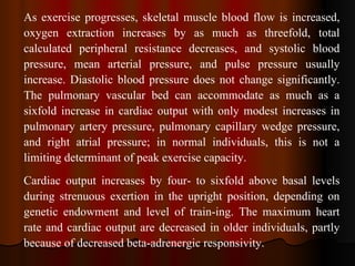 As exercise progresses, skeletal muscle blood flow is increased, oxygen extraction increases by as much as threefold, total calculated peripheral resistance decreases, and systolic blood pressure, mean arterial pressure, and pulse pressure usually increase. Diastolic blood pressure does not change significantly. The pulmonary vascular bed can accommodate as much as a sixfold increase in cardiac output with only modest increases in pulmonary artery pressure, pulmonary capillary wedge pressure, and right atrial pressure; in normal individuals, this is not a limiting determinant of peak exercise capacity. Cardiac output increases by four- to sixfold above basal levels during strenuous exertion in the upright position, depending on genetic endowment and level of train­ing. The maximum heart rate and cardiac output are decreased in older individuals, partly because of decreased beta-adrenergic responsivity.  