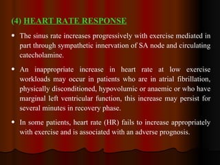 (4)  HEART RATE RESPONSE The sinus rate increases progressively with exercise mediated in part through sympathetic innervation of SA node and circulating catecholamine. An inappropriate increase in heart rate at low exercise workloads may occur in patients who are in atrial fibrillation, physically disconditioned, hypovolumic or anaemic or who have marginal left ventricular function, this increase may persist for several minutes in recovery phase.  In some patients, heart rate (HR) fails to increase appropriately with exercise and is associated with an adverse prognosis. 