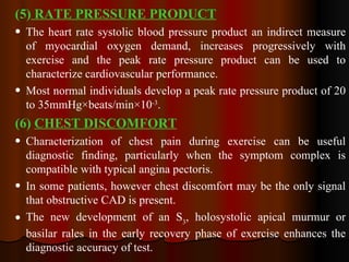(5)  RATE PRESSURE PRODUCT The heart rate systolic blood pressure product an indirect measure of myocardial oxygen demand, increases progressively with exercise and the peak rate pressure product can be used to characterize cardiovascular performance. Most normal individuals develop a peak rate pressure product of 20 to 35mmHg×beats/min×10 -3 . (6)  CHEST DISCOMFORT Characterization of chest pain during exercise can be useful diagnostic finding, particularly when the symptom complex is compatible with typical angina pectoris.  In some patients, however chest discomfort may be the only signal that obstructive CAD is present. The new development of an S 3 , holosystolic apical murmur or basilar rales in the early recovery phase of exercise enhances the diagnostic accuracy of test. 