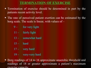 TERMINATION OF EXERCISE Termination of exercise should be determined in part by the patients recent activity level.  The rate of perceived patient exertion can be estimated by the borg scale. The scale is linear, with values of – 9 –  for very light 11 – fairly light 13 – somewhat hard 15 – hard 17 – very hard 19 – very-very hard Borg readings of 14 to 16 approximate anaerobic threshold and readings of 18 or greater approximate a patient’s maximum exercise capacity.  