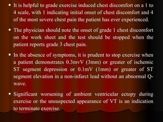 It is helpful to grade exercise induced chest discomfort on a 1 to 4 scale, with 1 indicating initial onset of chest discomfort and 4 of the most severe chest pain the patient has ever experienced.  The physician should note the onset of grade 1 chest discomfort on the work sheet and the test should be stopped when the patient reports grade 3 chest pain.  In the absence of symptoms, it is prudent to stop exercise when a patient demonstrates 0.3mvV (3mm) or greater of ischemic ST segment depression or 0.1mV (1mm) or greater of ST segment elevation in a non-infarct lead without an abnormal Q-wave. Significant worsening of ambient ventricular ectopy during exercise or the unsuspected appearance of VT is an indication to terminate exercise.  