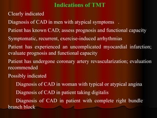Indications of TMT Clearly indicated Diagnosis of CAD in men with atypical symptoms . Patient has known CAD; assess prognosis and functional capacity Symptomatic, recurrent, exercise-induced arrhythmias Patient has experienced an uncomplicated myocardial infarction; evaluate prognosis and functional capacity Patient has undergone coronary artery revascularization; evaluation recommended Possibly indicated Diagnosis of CAD in woman with typical or atypical angina Diagnosis of CAD in patient taking digitalis Diagnosis of CAD in patient with complete right bundle  branch block 