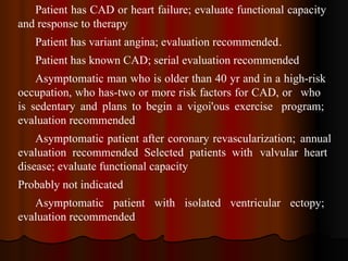 Patient has CAD or heart failure; evaluate functional capacity  and response to therapy Patient has variant angina; evaluation recommended . Patient has known CAD; serial evaluation recommended Asymptomatic man who is older than 40 yr and in a high-risk  occupation, who has-two or more risk factors for CAD, or  who  is sedentary and plans to begin a vigoi'ous exercise  program;  evaluation recommended Asymptomatic patient after coronary revascularization;  annual  evaluation recommended Selected patients with  valvular heart  disease; evaluate functional capacity Probably not indicated Asymptomatic patient with isolated ventricular ectopy;  evaluation recommended 
