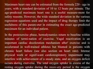 Maximum heart rate can be estimated from the formula 220 - age in years, with a standard deviation of 10 to 12 beats per minute. The age-predicted maximum heart rate is a useful measure­ment for safety reasons. However, the wide standard deviation in the various regression equations used and the impact of drug therapy limit the usefulness of this param­eter in estimating the exact age-predicted maximum for an individual patient. In the postexercise phase, hemodynamics return to baseline within minutes of termi­nation of exercise. Vagal reactivation is an important cardiac deceleration mechanism after' exercise and is accelerated in well­trained athletes but blunted in patients with chronic heart failure (see also section on heart rate). Intense physical work or signif­icant cardiorespiratory impairment may interfere with achievement of a steady state, and an oxygen deficit occurs during exer­cise. The total oxygen uptake in excess of the resting oxygen uptake during the recov­ery period is the oxygen debt. 