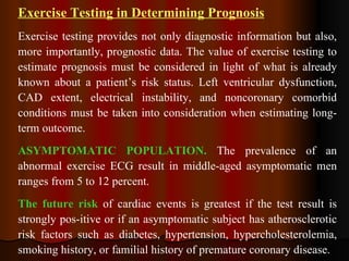 Exercise Testing in Determining Prognosis Exercise testing provides not only diagnostic information but also, more importantly, prognostic data. The value of exercise testing to estimate prognosis must be considered in light of what is already known about a patient’s risk status. Left ventricular dysfunction, CAD extent, electrical instability, and noncoronary comorbid conditions must be taken into consideration when estimating long-term outcome. ASYMPTOMATIC POPULATION.  The prevalence of an abnormal exercise ECG result in middle-aged asymptomatic men ranges from 5 to 12 percent.  The future risk  of cardiac events is greatest if the test result is strongly pos­itive or if an asymptomatic subject has atherosclerotic risk factors such as diabetes, hypertension, hypercholesterolemia, smoking history, or familial history of premature coronary disease. 