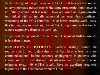 Serial change  of a negative exercise ECG result to a positive one in an asymptomatic person carries the same prognostic importance as an initially abnormal test result. However, when an asymptomatic indi­vidual with an initially abnormal test result has significant worsening of the ECG abnormalities at lower exercise work­loads, this finding may indicate significant CAD progression and warrants a more aggressive diagnostic work-up.  In general ,  the prognostic value of an ST segment shift in women is less than in men. SYMPTOMATIC PATIENTS.  Exercise testing should be routinely performed (unless this is not feasible or unless there are contraindications) before coronary angiography in patients with chronic ischemic heart disease. Patients who have excellent exercise tolerance (e.g., >10 METs) usually have an excellent prognosis regardless of the anatomical extent of CAD.  