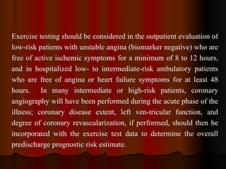 Exercise testing should be considered in the outpatient evaluation of low-risk patients with unstable angina (biomarker negative) who are free of active ischemic symptoms for a minimum of 8 to 12 hours, and in hospitalized low- to intermediate-risk ambulatory patients who are free of angina or heart failure symptoms for at least 48 hours.  In many intermediate or high-risk patients, coronary angiography will have been performed during the acute phase of the illness; coronary disease extent, left ven­tricular function, and degree of coronary revascularization, if performed, should then be incorporated with the exercise test data to determine the overall predischarge prognostic risk estimate. 