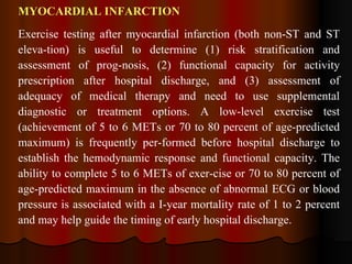 MYOCARDIAL INFARCTION Exercise testing after myocardial infarction (both non-ST and ST eleva­tion) is useful to determine (1) risk stratification and assessment of prog­nosis, (2) functional capacity for activity prescription after hospital discharge, and (3) assessment of adequacy of medical therapy and need to use supplemental diagnostic or treatment options. A low-level exercise test (achievement of 5 to 6 METs or 70 to 80 percent of age-predicted maximum) is frequently per­formed before hospital discharge to establish the hemodynamic response and functional capacity. The ability to complete 5 to 6 METs of exer­cise or 70 to 80 percent of age-predicted maximum in the absence of abnormal ECG or blood pressure is associated with a I-year mortality rate of 1 to 2 percent and may help guide the timing of early hospital discharge.  