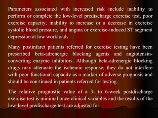 Parameters associated with increased risk include inability to perform or complete the low-level predischarge exercise test, poor exercise capacity, inability to increase or a decrease in exercise systolic blood pressure, and angina or exercise-induced ST segment depression at low workloads.  Many postinfarct patients referred for exercise testing have been prescribed beta-adrenergic blocking agents and angiotensin­converting enzyme inhibitors. Although beta-adrenergic blocking drugs may attenuate the ischemic response, they do not interfere with poor functional capacity as a marker of adverse prognosis and should be con­tinued in patients referred for testing.  The relative prognostic value of a 3- to 6-week postdischarge exercise test is minimal once clinical variables and the results of the low-level predischarge test are adjusted for.  