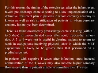 For this reason, the timing of the exercise test after the infarct event favors pre­discharge exercise testing to allow implementation of a definitive treat­ment plan in patients in whom coronary anatomy is known as well as risk stratification of patients in whom coronary anatomy has not yet been determined.  There is a trend toward early predischarge exercise testing (within 3 to 5 days) in uncomplicated cases after acute myocardial infarc­tion. A 3 to 6-week test is useful in clearing patients to return to work in occupations involving physical labor in which the MET expenditure is likely to be greater than that performed on a predischarge test. In patients with negative T waves after infarction, stress-induced normalization of the T waves may also indicate higher coronary flow reserve than in patients unable to normalize their T waves. 