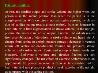Patient position At rest, the cardiac output and stroke volume are higher when the person is in the supine position than when the person is in the upright position. With exercise in normal supine persons, the eleva­tion of cardiac output results almost entirely from an increase in heart rate, with little augmentation of stroke volume. In the upright posture, the increase in cardiac output in normal individuals results from a combination of elevations in stroke volume and heart rate. A change from supine to upright posture causes a decrease in venous return left ventricular end-diastolic volume and pressure, stroke volume, and cardiac index. Renin and nor­epinephrine levels are increased. End-systolic volume and ejection fraction are not significantly changed. The net effect on exercise performance is an approximate 10 percent increase in exercise time cardiac index, heart rate, and rate pressure product at peak exercise in the upright as compared with the supine position. 