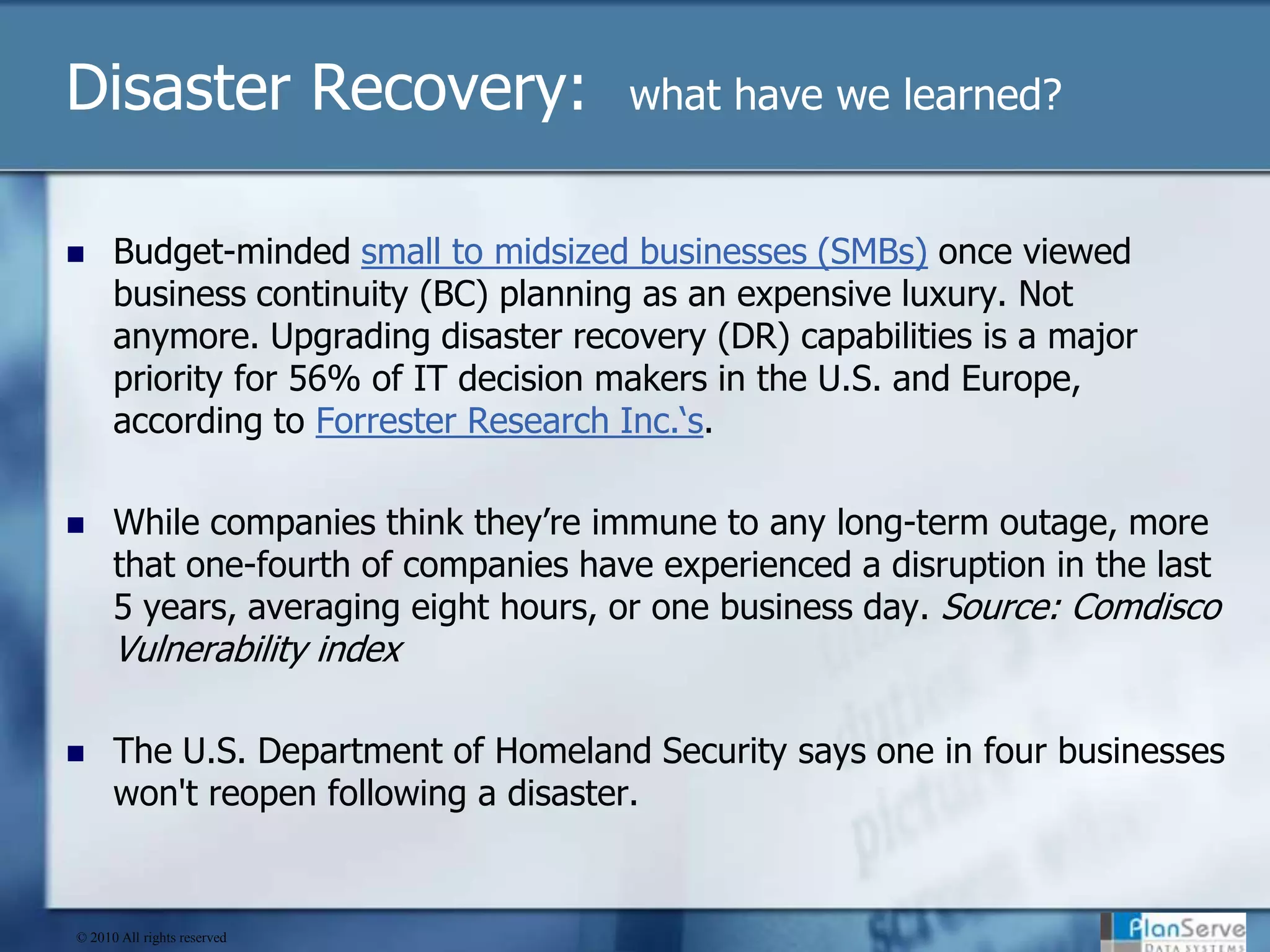 Disaster Recovery:  what have we learned?Budget-minded small to midsized businesses (SMBs) once viewed business continuity (BC) planning as an expensive luxury. Not anymore. Upgrading disaster recovery (DR) capabilities is a major priority for 56% of IT decision makers in the U.S. and Europe, according to Forrester Research Inc.‘s.While companies think they’re immune to any long-term outage, more that one-fourth of companies have experienced a disruption in the last 5 years, averaging eight hours, or one business day. Source: Comdisco Vulnerability indexThe U.S. Department of Homeland Security says one in four businesses won't reopen following a disaster.© 2010 All rights reserved