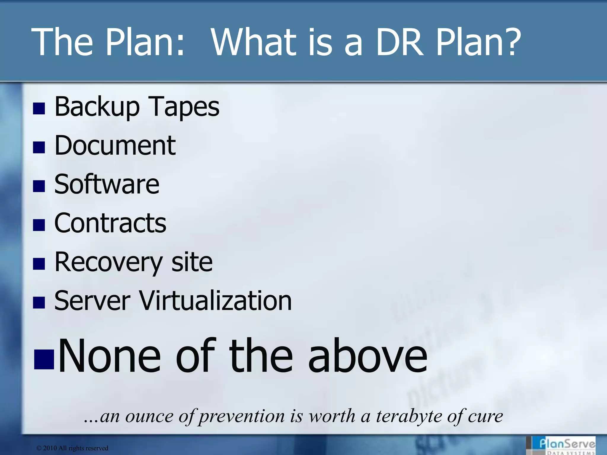 The Plan:  What is a DR Plan?Backup TapesDocumentSoftwareContractsRecovery siteServer VirtualizationNone of the above…an ounce of prevention is worth a terabyte of cure© 2010 All rights reserved