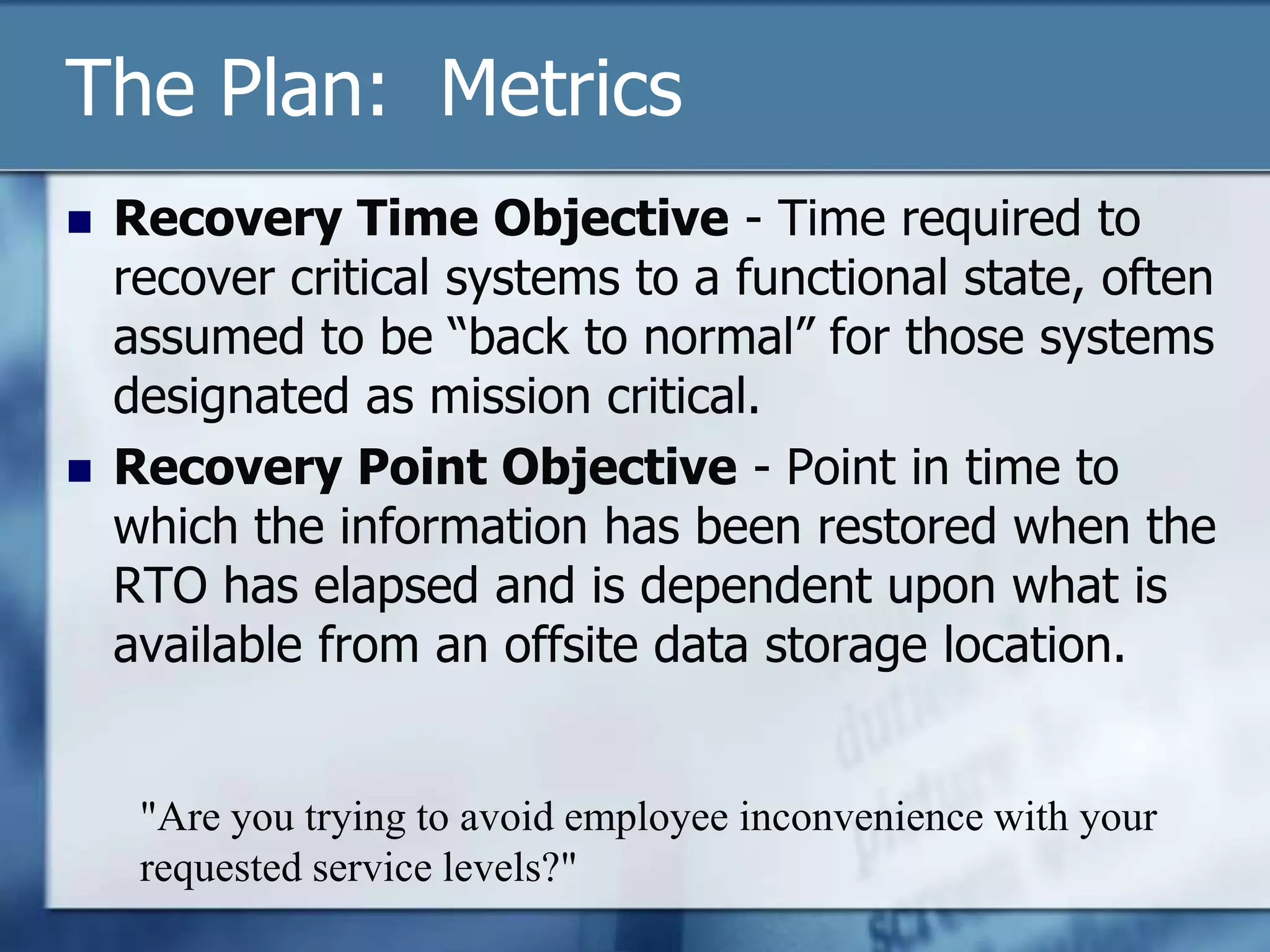 The Plan:  MetricsRecovery Time Objective - Time required to recover critical systems to a functional state, often assumed to be “back to normal” for those systems designated as mission critical.Recovery Point Objective - Point in time to which the information has been restored when the RTO has elapsed and is dependent upon what is available from an offsite data storage location."Are you trying to avoid employee inconvenience with your requested service levels?"