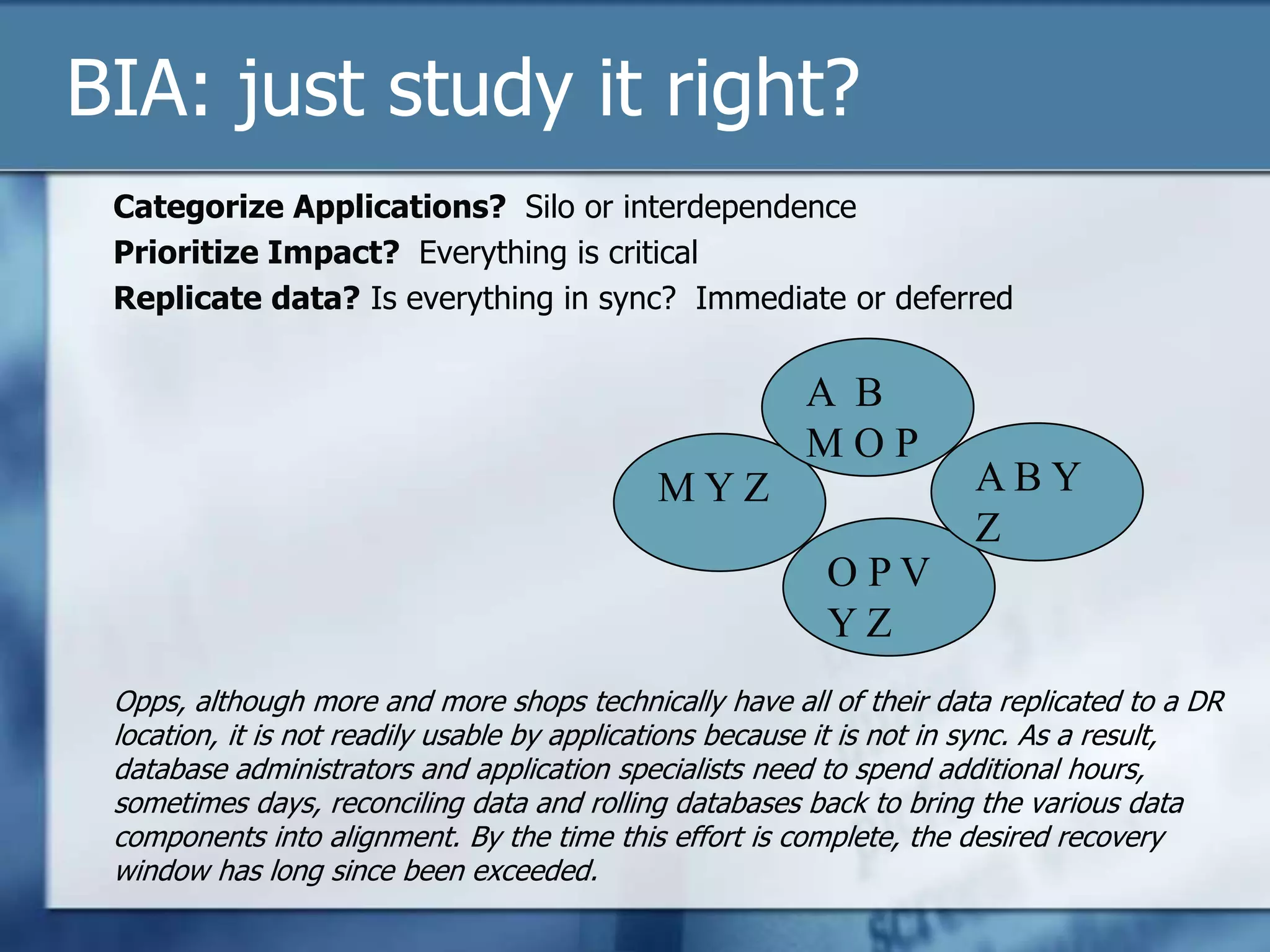 BIA: just study it right? Categorize Applications?  Silo or interdependencePrioritize Impact?  Everything is criticalReplicate data? Is everything in sync?  Immediate or deferredOpps, although more and more shops technically have all of their data replicated to a DR location, it is not readily usable by applications because it is not in sync. As a result, database administrators and application specialists need to spend additional hours, sometimes days, reconciling data and rolling databases back to bring the various data components into alignment. By the time this effort is complete, the desired recovery window has long since been exceeded.A  B  M O PA B Y ZM Y ZO P V Y Z