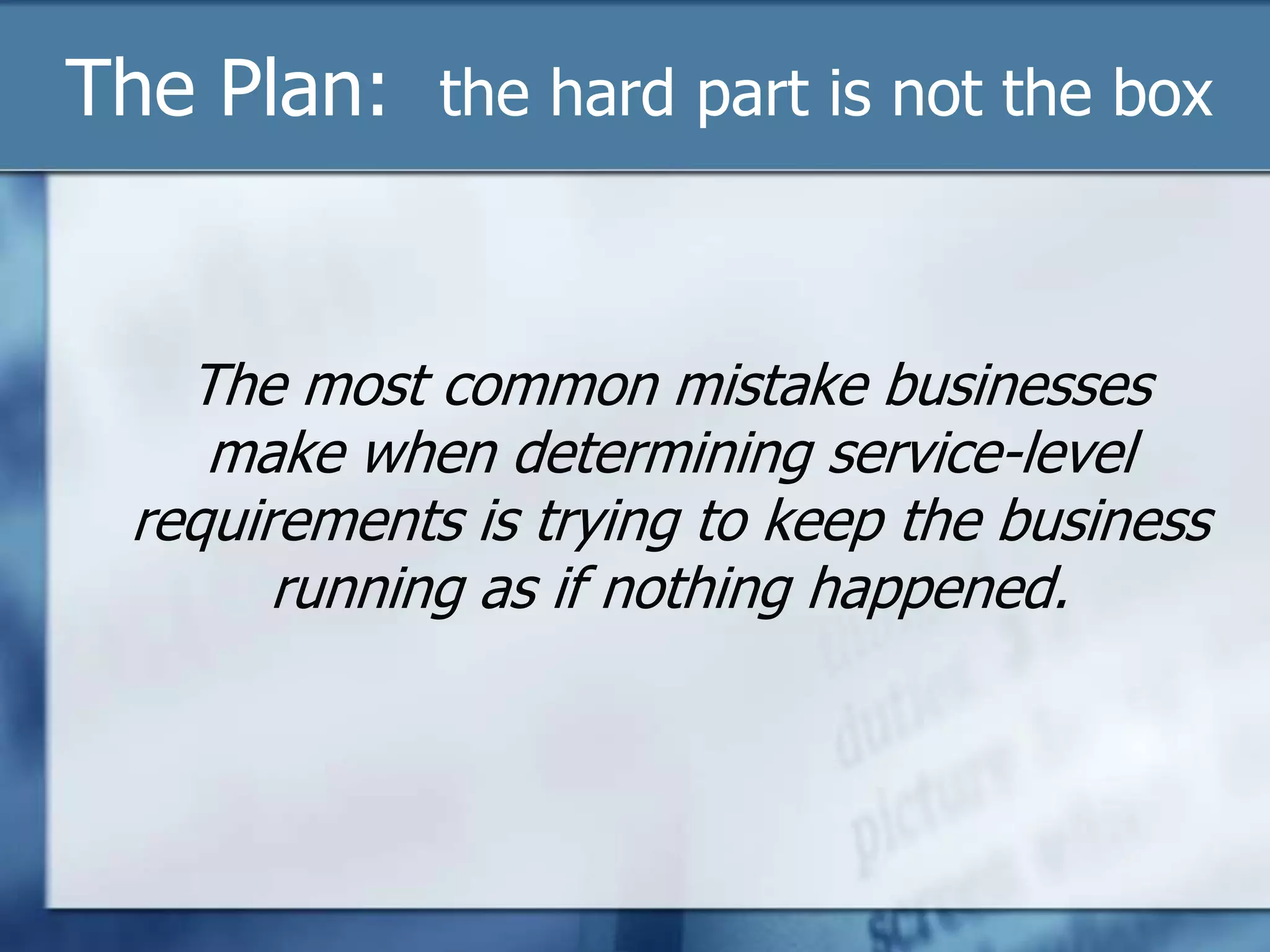 The Plan:  the hard part is not the boxThe most common mistake businesses make when determining service-level requirements is trying to keep the business running as if nothing happened. 