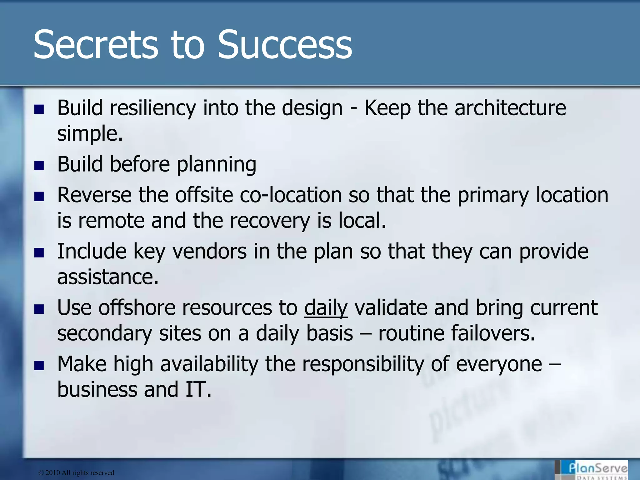 Secrets to SuccessBuild resiliency into the design - Keep the architecture simple.Build before planningReverse the offsite co-location so that the primary location is remote and the recovery is local.Include key vendors in the plan so that they can provide assistance.Use offshore resources to daily validate and bring current secondary sites on a daily basis – routine failovers.Make high availability the responsibility of everyone – business and IT.© 2010 All rights reserved