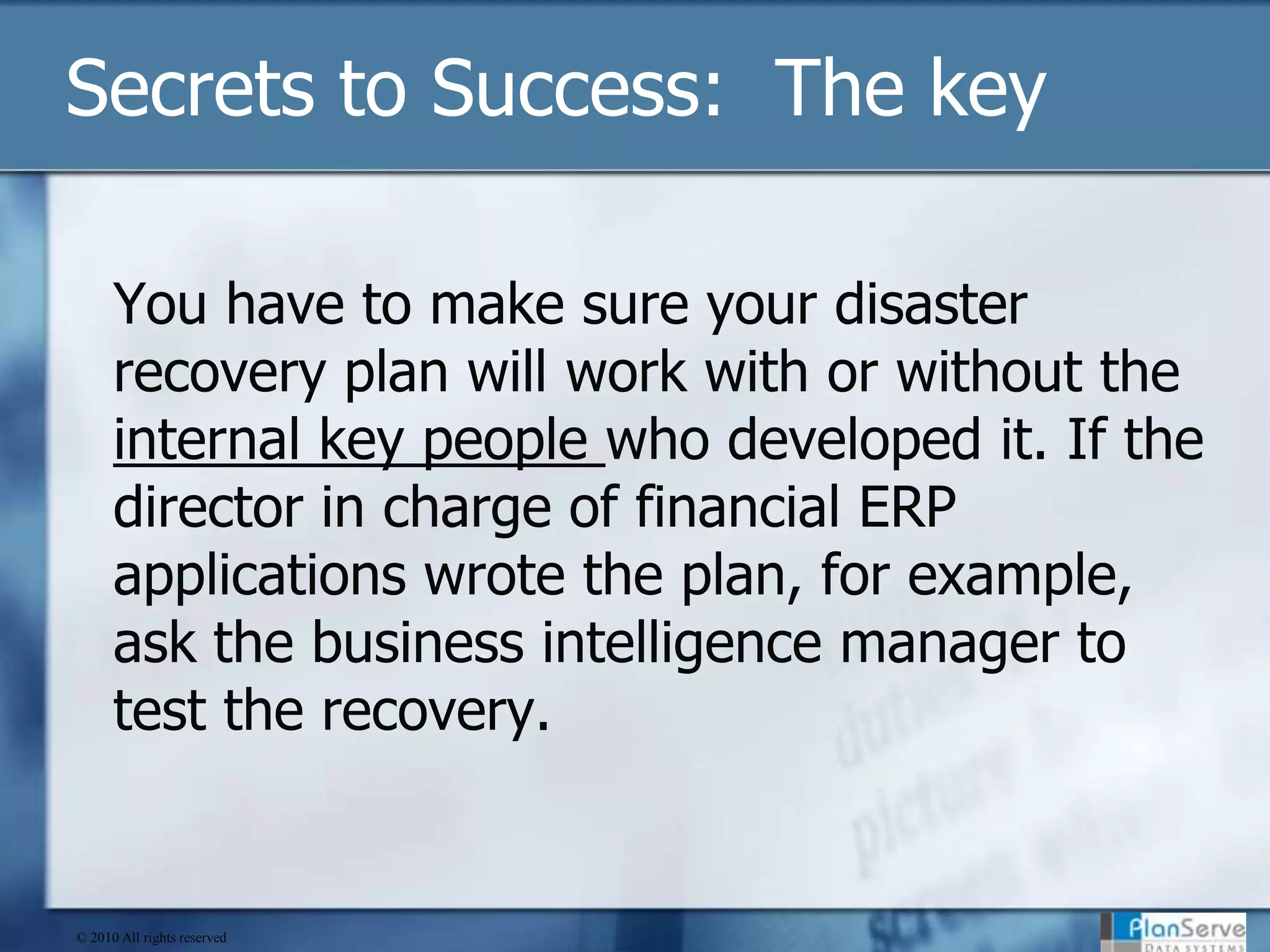 Secrets to Success:  The keyYou have to make sure your disaster recovery plan will work with or without the internal key people who developed it. If the director in charge of financial ERP applications wrote the plan, for example, ask the business intelligence manager to test the recovery.© 2010 All rights reserved