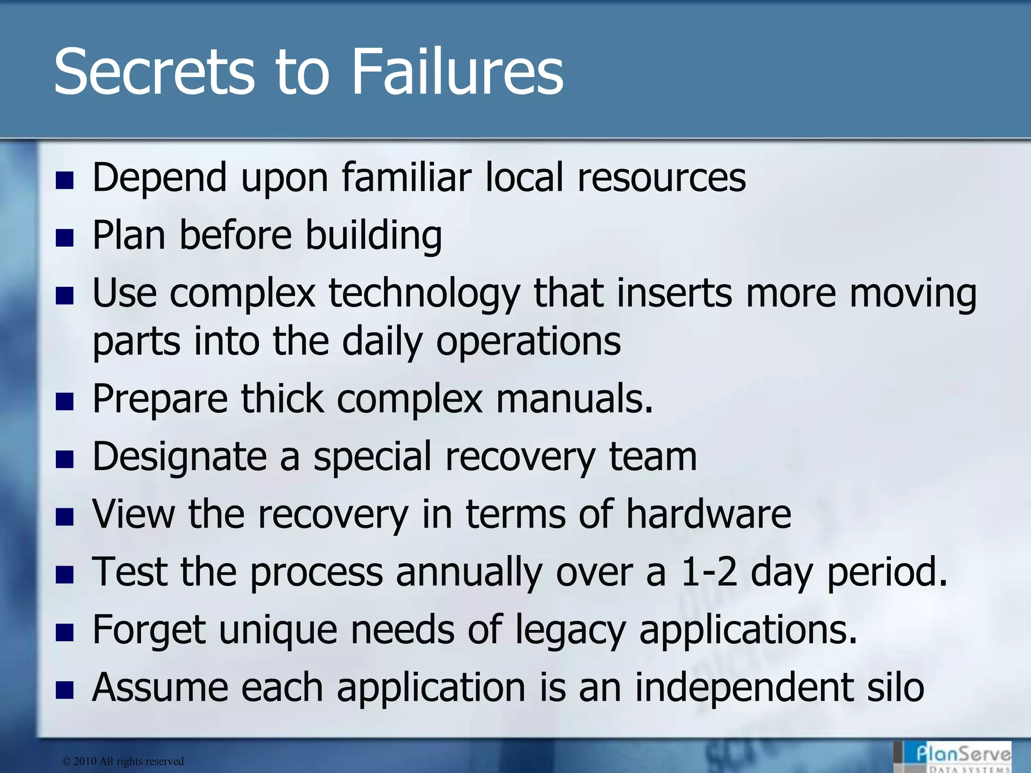 Secrets to FailuresDepend upon familiar local resourcesPlan before buildingUse complex technology that inserts more moving parts into the daily operationsPrepare thick complex manuals.Designate a special recovery teamView the recovery in terms of hardwareTest the process annually over a 1-2 day period. Forget unique needs of legacy applications.Assume each application is an independent silo© 2010 All rights reserved