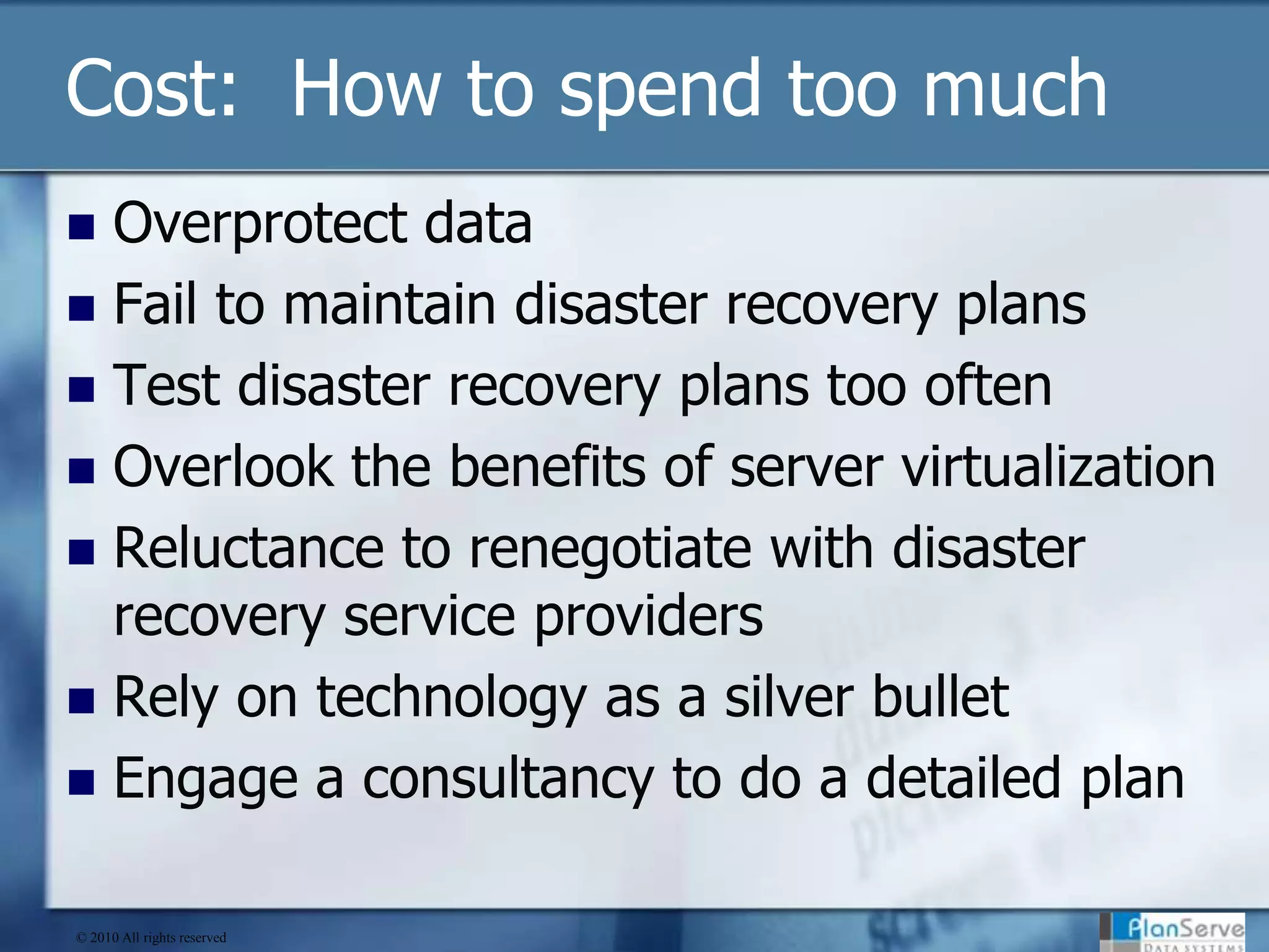 Cost:  How to spend too muchOverprotect dataFail to maintain disaster recovery plans Test disaster recovery plans too oftenOverlook the benefits of server virtualizationReluctance to renegotiate with disaster recovery service providersRely on technology as a silver bulletEngage a consultancy to do a detailed plan© 2010 All rights reserved