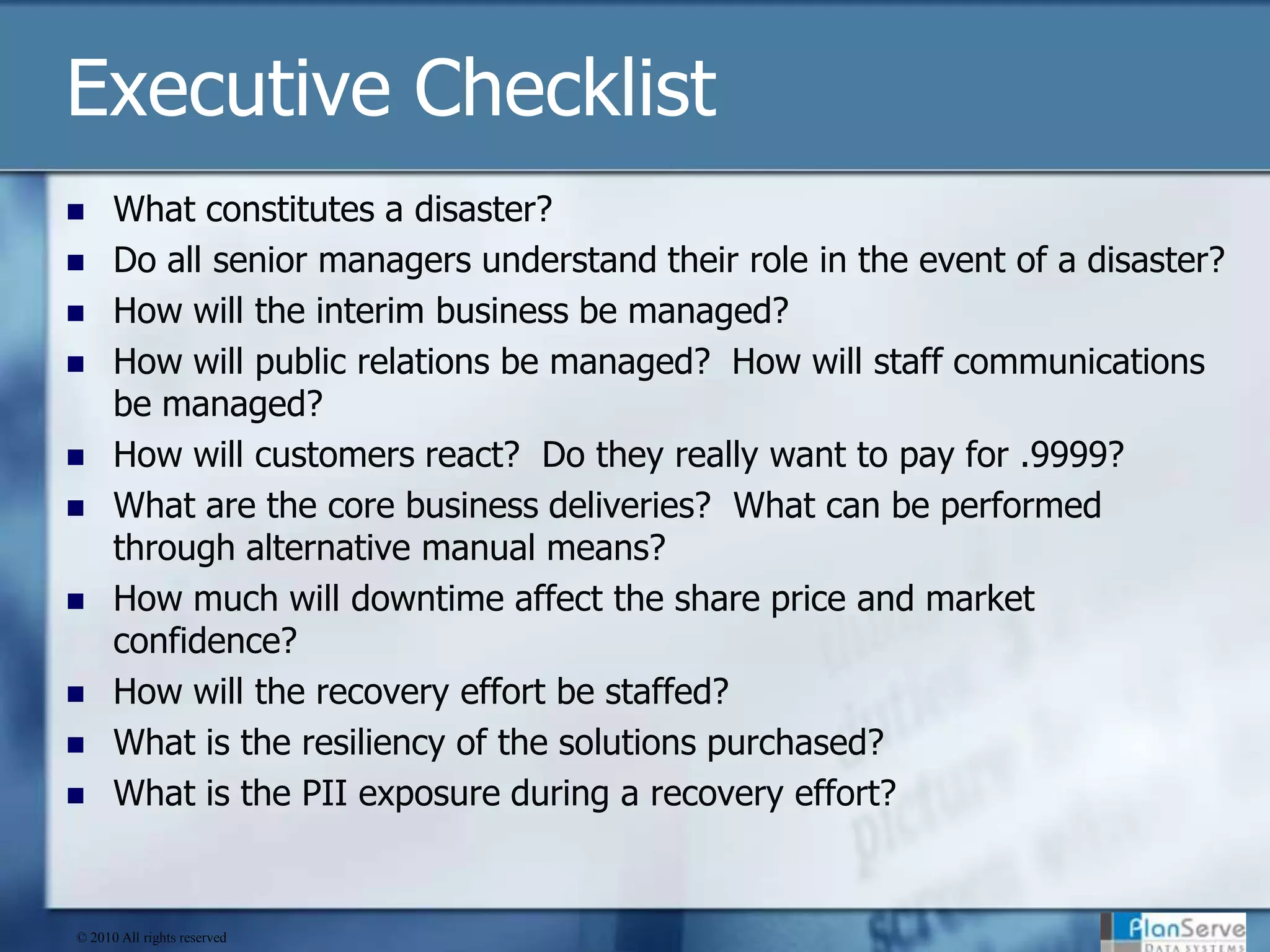 Executive ChecklistWhat constitutes a disaster?Do all senior managers understand their role in the event of a disaster?How will the interim business be managed? How will public relations be managed?  How will staff communications be managed?How will customers react?  Do they really want to pay for .9999? What are the core business deliveries?  What can be performed through alternative manual means?How much will downtime affect the share price and market confidence?How will the recovery effort be staffed?What is the resiliency of the solutions purchased?What is the PII exposure during a recovery effort?© 2010 All rights reserved