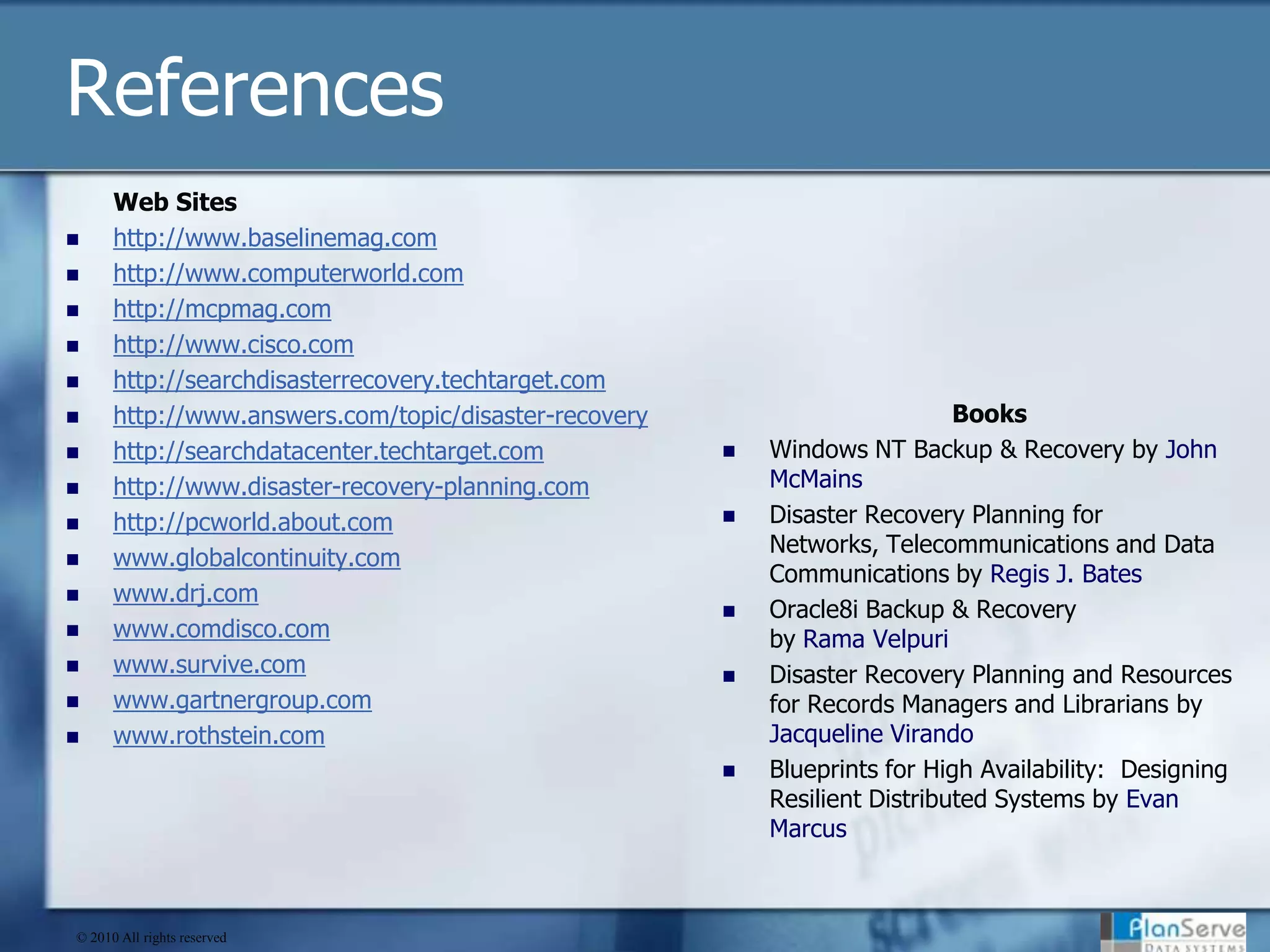 ReferencesWeb Siteshttp://www.baselinemag.comhttp://www.computerworld.comhttp://mcpmag.comhttp://www.cisco.comhttp://searchdisasterrecovery.techtarget.comhttp://www.answers.com/topic/disaster-recoveryhttp://searchdatacenter.techtarget.comhttp://www.disaster-recovery-planning.comhttp://pcworld.about.comwww.globalcontinuity.comwww.drj.comwww.comdisco.comwww.survive.comwww.gartnergroup.comwww.rothstein.comBooksWindows NT Backup & Recovery by John McMains