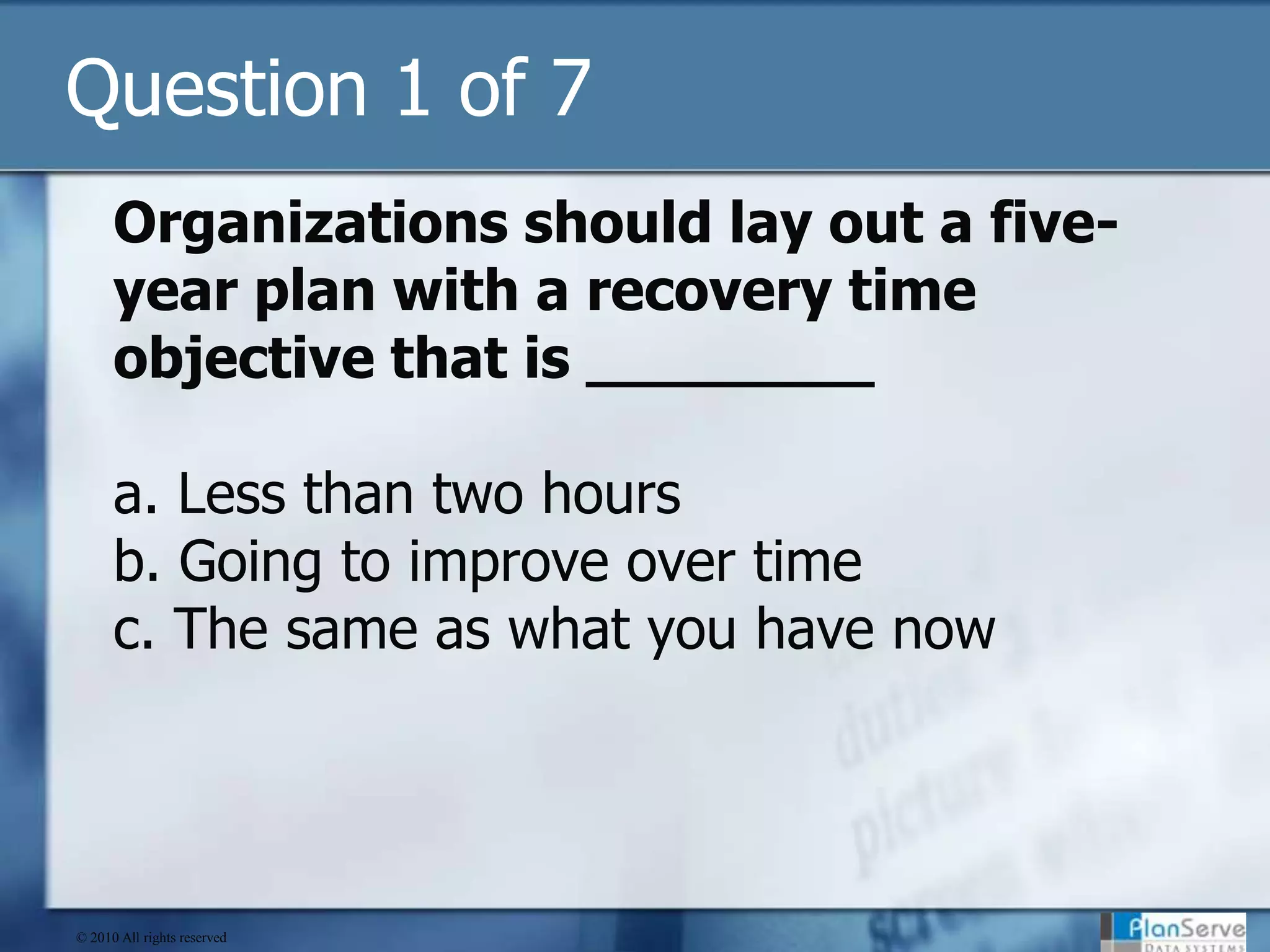 Question 1 of 7Organizations should lay out a five-year plan with a recovery time objective that is ________a. Less than two hoursb. Going to improve over timec. The same as what you have now© 2010 All rights reserved