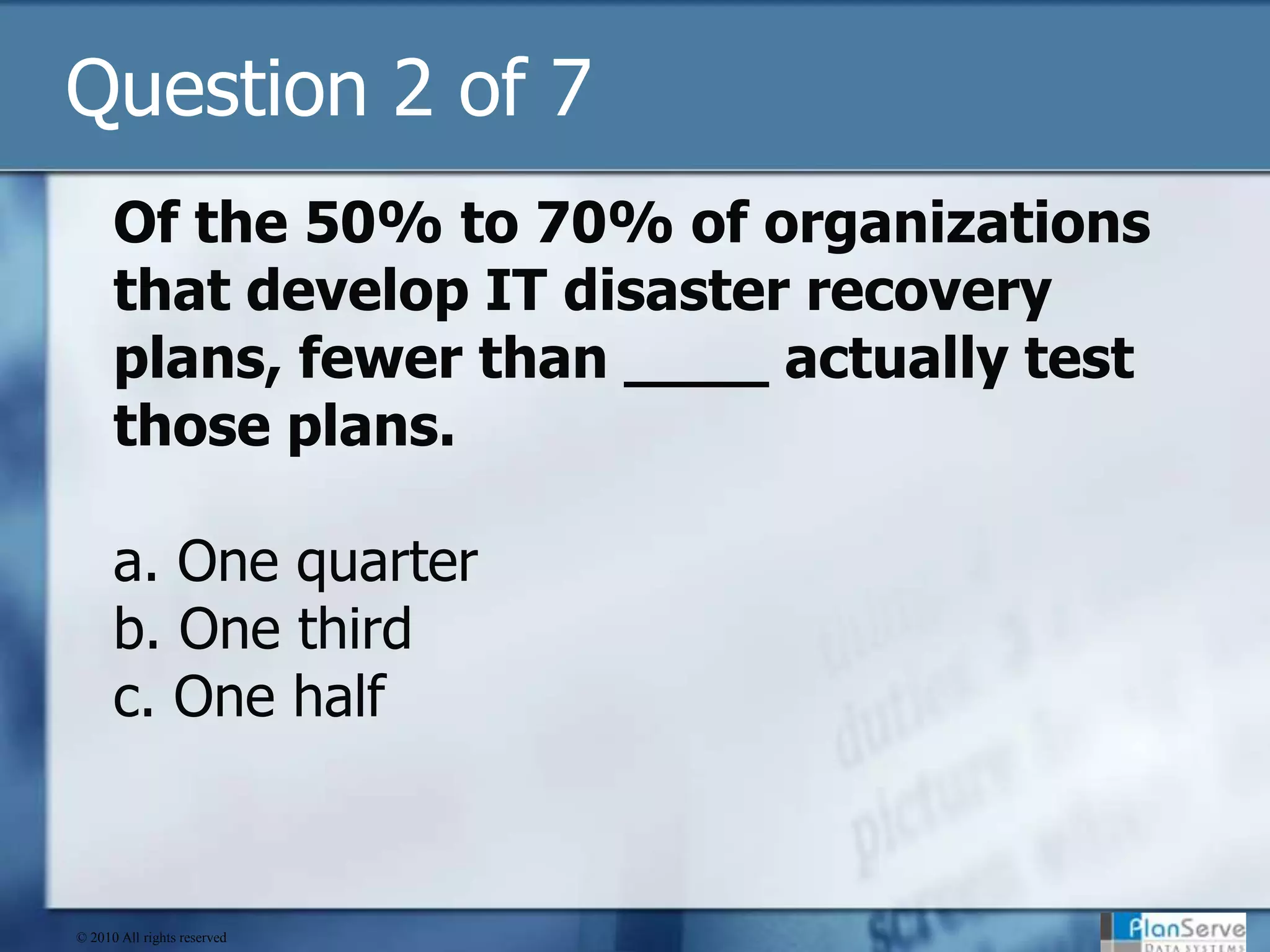Question 2 of 7Of the 50% to 70% of organizations that develop IT disaster recovery plans, fewer than ____ actually test those plans.a. One quarterb. One thirdc. One half© 2010 All rights reserved