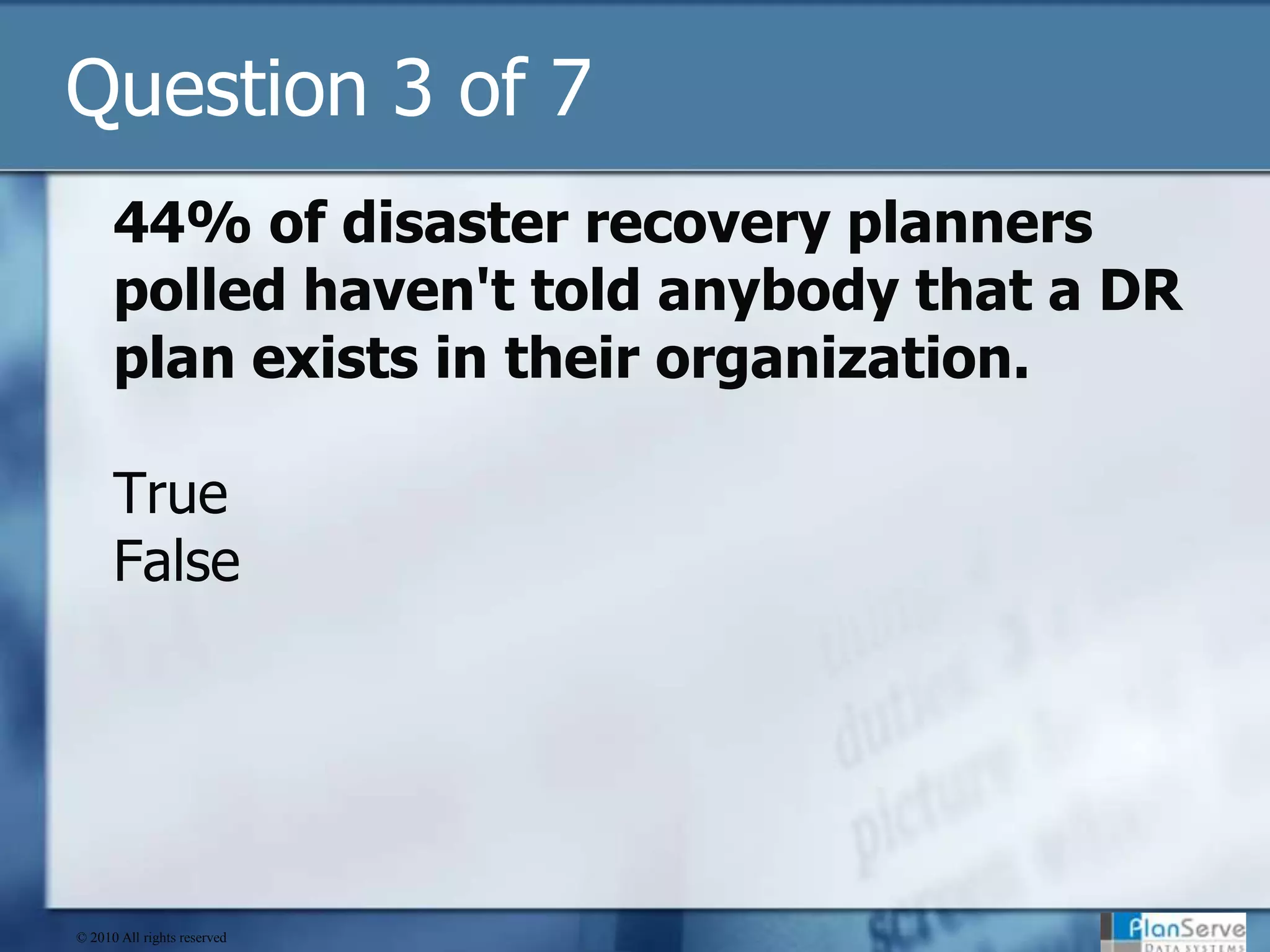 Question 3 of 744% of disaster recovery planners polled haven't told anybody that a DR plan exists in their organization.TrueFalse© 2010 All rights reserved