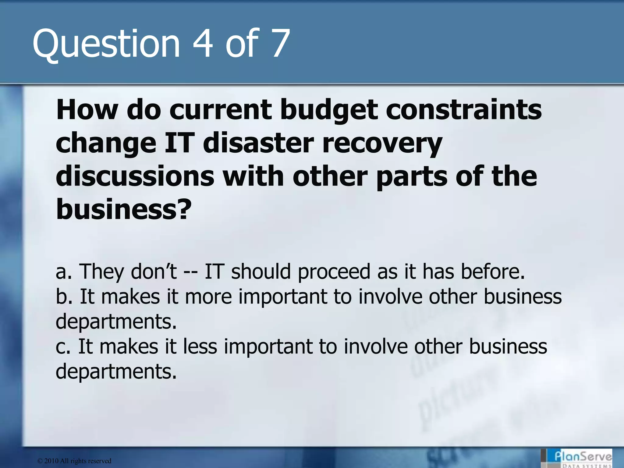 Question 4 of 7How do current budget constraints change IT disaster recovery discussions with other parts of the business?a. They don’t -- IT should proceed as it has before.b. It makes it more important to involve other business departments.c. It makes it less important to involve other business departments.© 2010 All rights reserved