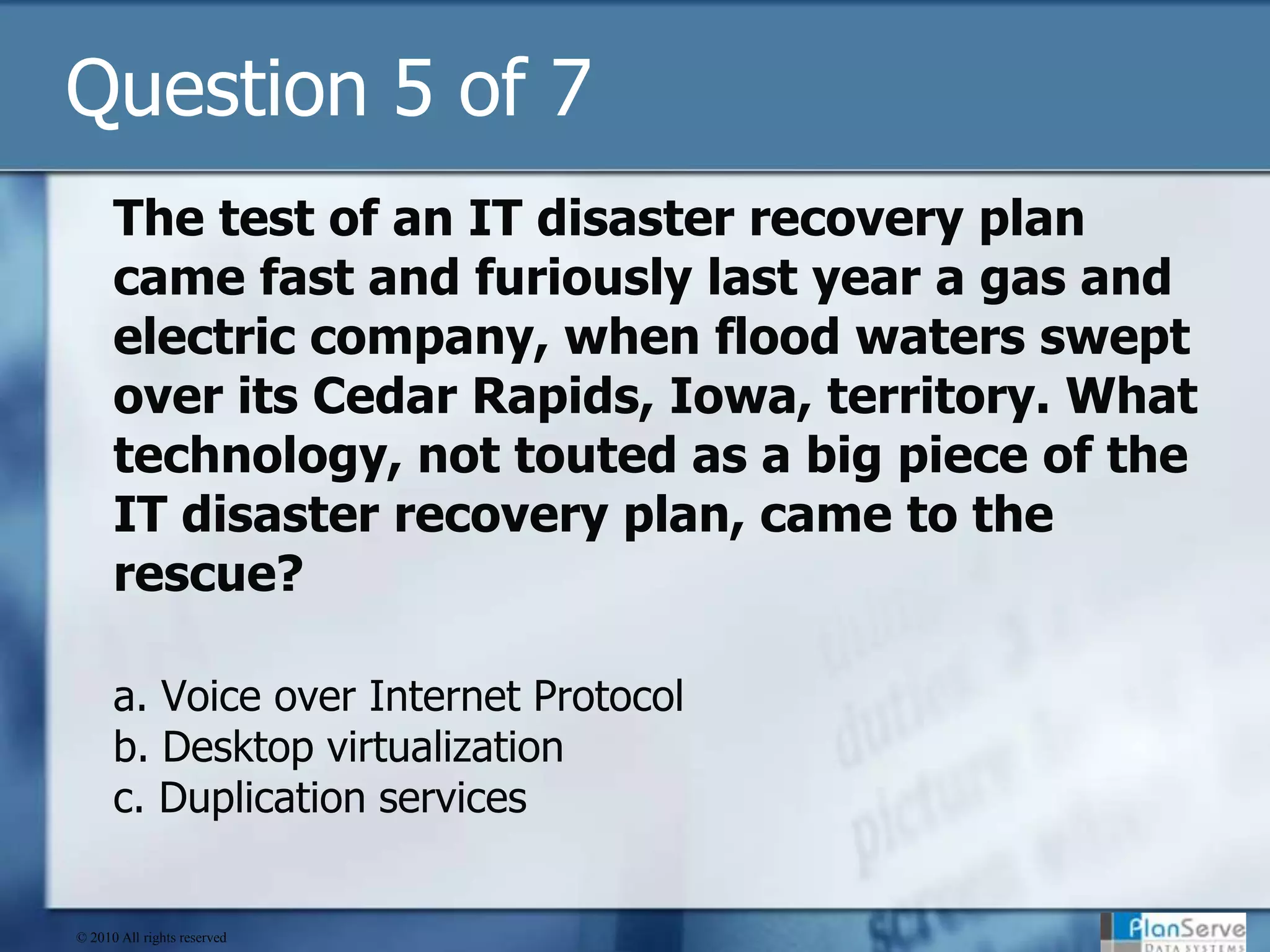 Question 5 of 7The test of an IT disaster recovery plan came fast and furiously last year a gas and electric company, when flood waters swept over its Cedar Rapids, Iowa, territory. What technology, not touted as a big piece of the IT disaster recovery plan, came to the rescue?a. Voice over Internet Protocolb. Desktop virtualizationc. Duplication services© 2010 All rights reserved