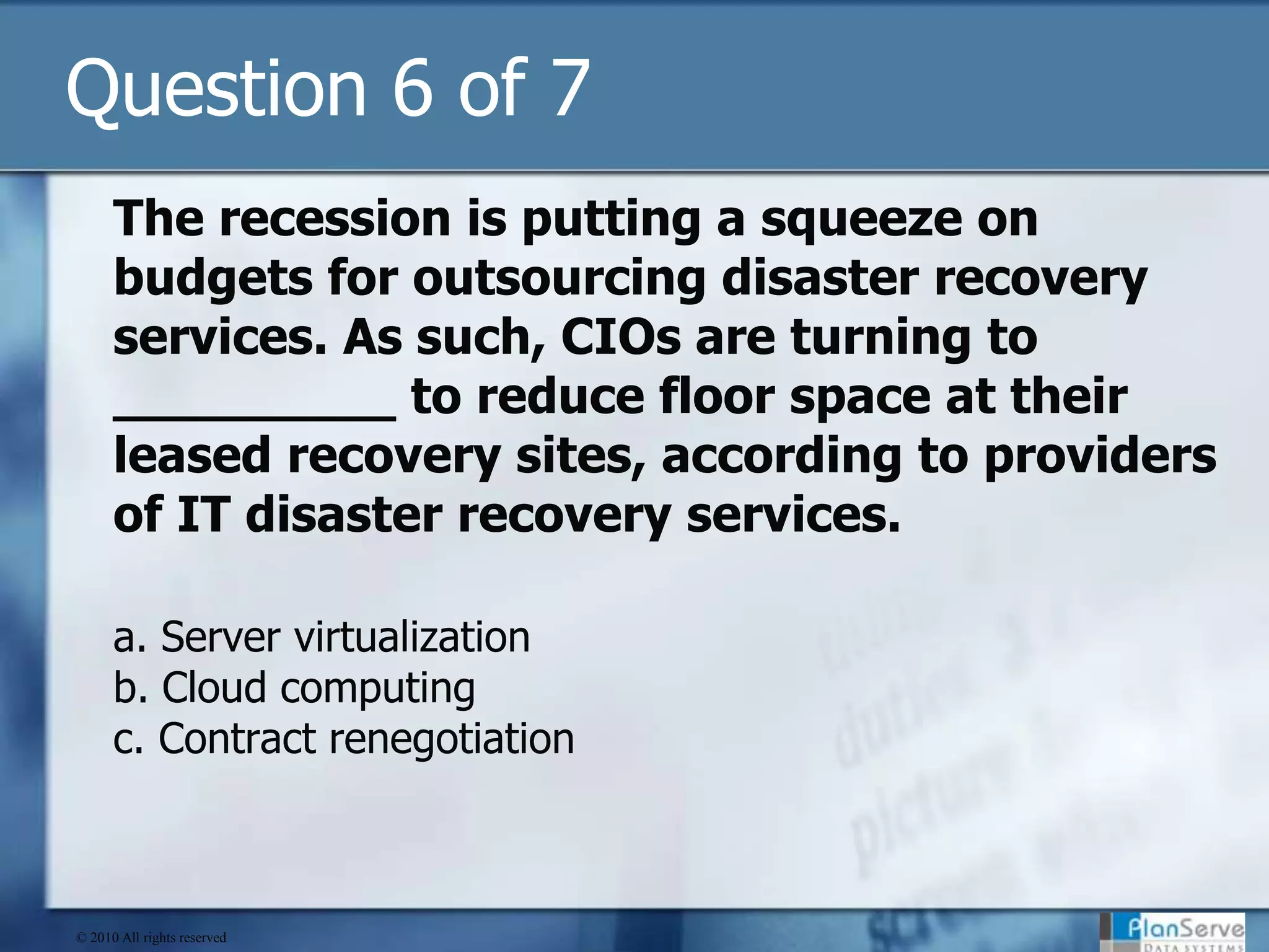 Question 6 of 7The recession is putting a squeeze on budgets for outsourcing disaster recovery services. As such, CIOs are turning to _________ to reduce floor space at their leased recovery sites, according to providers of IT disaster recovery services.a. Server virtualizationb. Cloud computingc. Contract renegotiation© 2010 All rights reserved