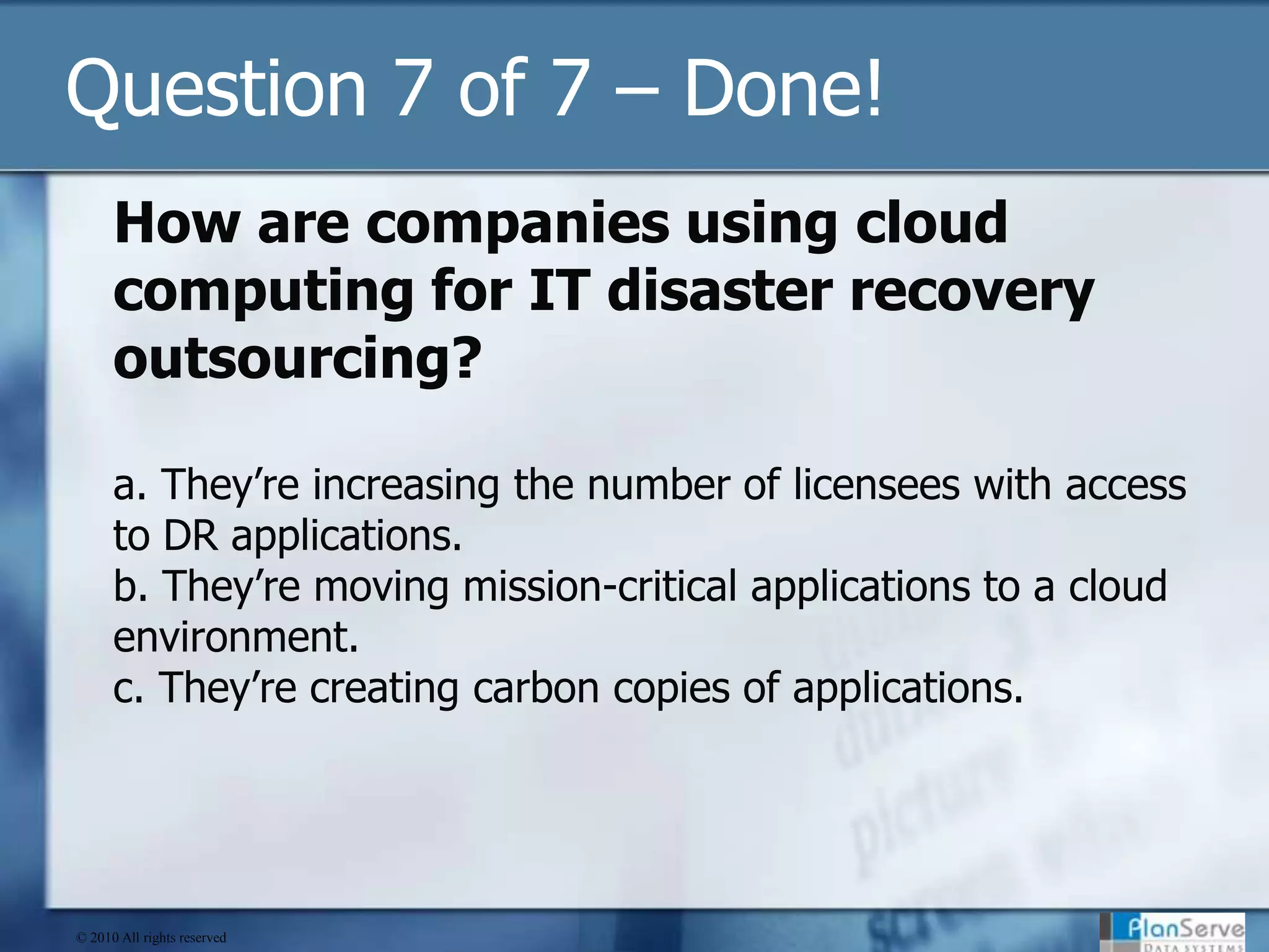 Question 7 of 7 – Done!How are companies using cloud computing for IT disaster recovery outsourcing? a. They’re increasing the number of licensees with access to DR applications.b. They’re moving mission-critical applications to a cloud environment.c. They’re creating carbon copies of applications.© 2010 All rights reserved