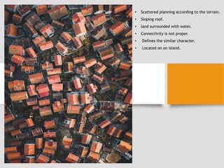 • Scattered planning according to the terrain.
• Sloping roof.
• land surrounded with water.
• Connectivity is not proper.
• Defines the similar character.
• Located on an island.
 