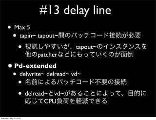 #13 delay line
       ? Max 5
        ? tapin~ tapout~
          ?                         tapout~
                          patcher
       ? Pd-extended
        ? delwrite~ delread~ vd~
          ?
          ? delread~ vd~
                            CPU

Saturday, July 10, 2010
 