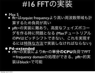 #16 FFT
       ? ? fft~5
         Max
                               nyquist frequency

              ? pfft~
                                                   (Max
                          PV
                                                                      )
       ?? rfft~
        Pd-extended
                                         fft~         CPU           FFT
                          frequency domain                  pfft~
                             block~

Saturday, July 10, 2010
 