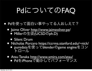 Pd           FAQ
      ? Pd
       ? Jaime Oliver http://www.jaimeoliver.pe/
         ? Miller       (UCSD ph.D)
         ? Silent Drum https://ccrma.stanford.edu/~nick/
       ? Nicholas Porcaro blender game engine
         ? puredata
       ? Atau Tanaka http://www.xmira.com/atau/
         ? Pd iPhone
Saturday, July 10, 2010
 
