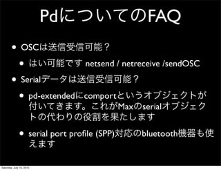 Pd                     FAQ
        ? OSC
         ?                      netsend / netreceive /sendOSC

        ? Serial
         ? pd-extended         comport
                                           Max serial


              ? serial port pro?le (SPP)        bluetooth


Saturday, July 10, 2010
 