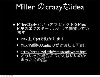 Miller          crazy idea

                      ? Miller
                        MSP
                                  pd~                        Max/


                          ? Max pd
                          ? Max/Pd Audio
                          ? http://crca.ucsd.edu/~msp/software.html
                          ?

Saturday, July 10, 2010
 