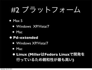 #2
                ? Max 5
                 ? Windows XP/Vista/7
                 ? Mac
                ? Pd-extended
                 ? Windows XP/Vista/7
                 ? Mac
                 ? Linux (Miller Fedora Linux
                                                )

Saturday, July 10, 2010
 