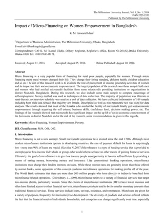 The Millennium University Journal; Vol. 1, No. 1; 2016
ISSN 2225-2533
Published by The Millennium University
1
Impact of Micro-Financing on Women Empowerment in Bangladesh
K. M. Anwarul Islam1
1
Department of Business Administration, The Millennium University, Dhaka, Bangladesh
E-mail:ai419bankingdu@gmail.com
Correspondence: C/O K. M. Kamal Uddin, Deputy Registrar, Registrar‟s office, Room No-201(K),Dhaka University,
Dhaka-1000, Tel: +8801768343171.
Received: August 01, 2016 Accepted: August 05, 2016 Online Published: August 10, 2016
Abstract
Micro financing is a very popular form of financing for rural poor people, especially for women. Through micro
financing many rural women changed their life. They change their living standard, children health, children education
and so on. The aim of this research work is to examine the role of microcredit in income generating activities of women
and its impact on their socio-economic empowerment. The target population of the research was those sample both men
and women who had availed microcredit facilities from some microcredit providing institutions or organizations in
district Noakhali, Bangladesh. During this research, we also include some male sample to compare percentage of
self-employment. Survey method was used as techniques of data collection. The majority of population was illiterate or
semi-literate, so interview schedule was used as a tool of data collection. We have collected information of 109 sample
including both male and female. But majority are female. Descriptive as well as non parametric test was used for data
analysis. The results showed that most of the females who availed the facility of microcredit finally got socioeconomic
empowerment through acquiring the self esteem, business skills, confidence level, decision making power, etc. The
findings of the research showed that microcredit has significant impact on the up lift of socio-economic empowerment of
the borrowers in district Noakhali and at the end of the research, some recommendations is given in this regards.
Keywords: Micro-Financing, Women Empowerment, Poverty.
JEL Classification: M54, O16, Q12.
1. Introduction
Micro financing is not a new concept. Small microcredit operations have existed since the mid 1700s. Although most
modern microfinance institutions operate in developing countries, the rate of payment default for loans is surprisingly
low - more than 90% of loans are repaid. (Kavitha N.,2017).Microfinance is a type of banking service that is provided to
unemployed or low-income individuals or groups who would otherwise have no other means of gaining financial services.
Ultimately, the goal of microfinance is to give low income people an opportunity to become self-sufficient by providing a
means of saving money, borrowing money and insurance. Like conventional banking operations, microfinance
institutions must charge their lenders interests on loans. While these interest rates are generally lower than those offered
by normal banks, some opponents of this concept condemn microfinance operations for making profits off of the poor.
The World Bank estimates that there are more than 500 million people who have directly or indirectly benefited from
microfinance-related operations. (Chowdhury, J., 2009).Microfinance refers to a variety of financial services that target
low-income clients, particularly women. Since the clients of microfinance institutions (MFIs) have lower incomes and
often have limited access to other financial services, microfinance products tend to be for smaller monetary amounts than
traditional financial services. These services include loans, savings, insurance, and remittances. Microloans are given for
a variety of purposes, frequently for microenterprise development. The diversity of products and services offered reflects
the fact that the financial needs of individuals, households, and enterprises can change significantly over time, especially
 